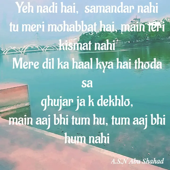 Quote by A.S.N Abu shahad - Yeh nadi hai,  samandar nahi
tu meri mohabbat hai, main teri kismat nahi
Mere dil ka haal kya hai thoda sa
ghujar ja k dekhlo,
main aaj bhi tum hu, tum aaj bhi hum nahi - Made using Quotes Creator App, Post Maker App