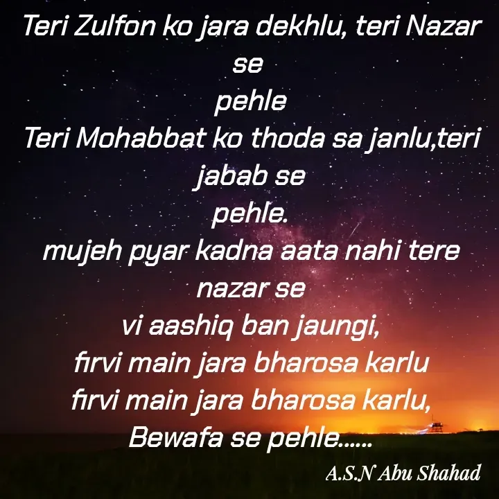 Quote by A.S.N Abu shahad - Teri Zulfon ko jara dekhlu, teri Nazar se 
pehle
Teri Mohabbat ko thoda sa janlu,teri jabab se
pehle.
mujeh pyar kadna aata nahi tere nazar se
vi aashiq ban jaungi,
firvi main jara bharosa karlu
firvi main jara bharosa karlu,
Bewafa se pehle......
 - Made using Quotes Creator App, Post Maker App