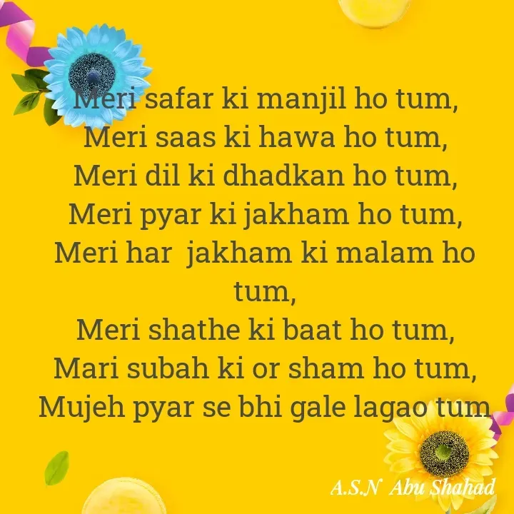 Quote by A.S.N Abu shahad - ‎Meri safar ki manjil ho tum,
‎Meri saas ki hawa ho tum,
‎Meri dil ki dhadkan ho tum,
‎Meri pyar ki jakham ho tum,
‎Meri har  jakham ki malam ho tum,
‎Meri shathe ki baat ho tum,
‎Mari subah ki or sham ho tum,
‎Mujeh pyar se bhi gale lagao tum
‎ - Made using Quotes Creator App, Post Maker App
