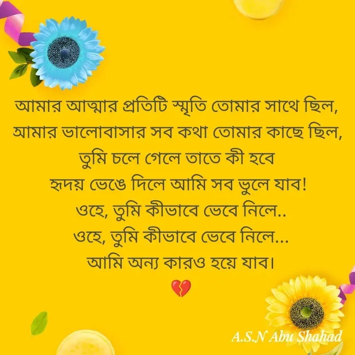 Quote by A.S.N Abu shahad - আমার আত্মার প্রতিটি স্মৃতি তোমার সাথে ছিল,  
আমার ভালোবাসার সব কথা তোমার কাছে ছিল,  
তুমি চলে গেলে তাতে কী হবে  
হৃদয় ভেঙে দিলে আমি সব ভুলে যাব! 
ওহে, তুমি কীভাবে ভেবে নিলে..
ওহে, তুমি কীভাবে ভেবে নিলে...
আমি অন্য কারও হয়ে যাব।
💔 - Made using Quotes Creator App, Post Maker App