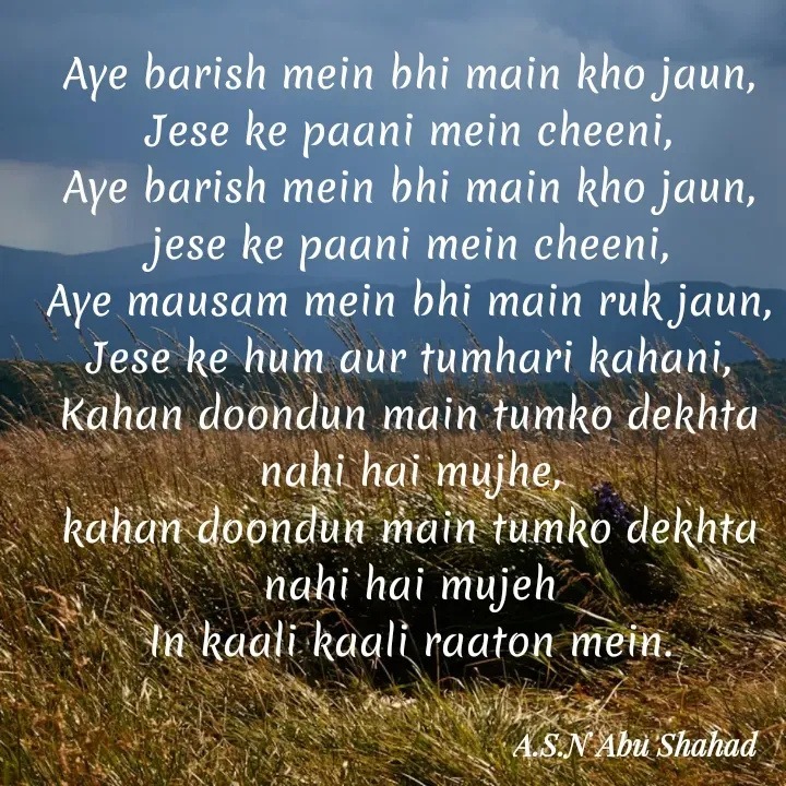 Quote by A.S.N Abu shahad - Aye barish mein bhi main kho jaun,
Jese ke paani mein cheeni,
Aye barish mein bhi main kho jaun,
jese ke paani mein cheeni,
Aye mausam mein bhi main ruk jaun,
Jese ke hum aur tumhari kahani,
Kahan doondun main tumko dekhta nahi hai mujhe,
kahan doondun main tumko dekhta nahi hai mujeh
In kaali kaali raaton mein. - Made using Quotes Creator App, Post Maker App