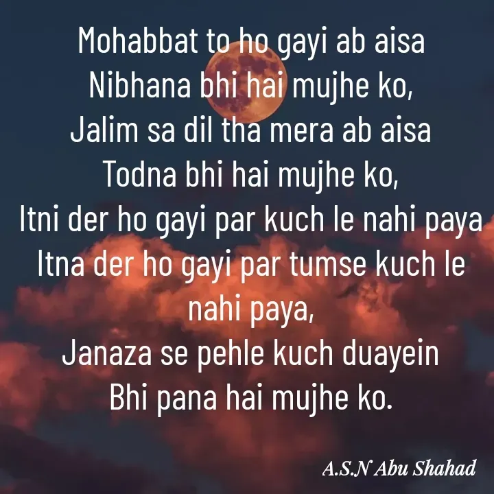 Quote by A.S.N Abu shahad - Mohabbat to ho gayi ab aisa
Nibhana bhi hai mujhe ko,
Jalim sa dil tha mera ab aisa
Todna bhi hai mujhe ko,
Itni der ho gayi par kuch le nahi paya
Itna der ho gayi par tumse kuch le nahi paya,
Janaza se pehle kuch duayein
Bhi pana hai mujhe ko. - Made using Quotes Creator App, Post Maker App