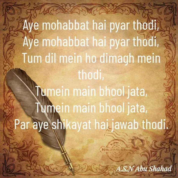 Quote by A.S.N Abu shahad - Aye mohabbat hai pyar thodi,
Aye mohabbat hai pyar thodi,
Tum dil mein ho dimagh mein thodi,
Tumein main bhool jata,
Tumein main bhool jata,
Par aye shikayat hai jawab thodi. - Made using Quotes Creator App, Post Maker App
