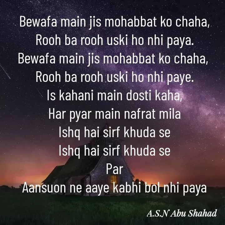 Quote by A.S.N Abu shahad - Bewafa main jis mohabbat ko chaha,
Rooh ba rooh uski ho nhi paya.
Bewafa main jis mohabbat ko chaha, 
Rooh ba rooh uski ho nhi paye.
Is kahani main dosti kaha,
Har pyar main nafrat mila
Ishq hai sirf khuda se
Ishq hai sirf khuda se
Par
Aansuon ne aaye kabhi bol nhi paya - Made using Quotes Creator App, Post Maker App