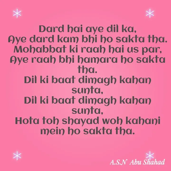 Quote by A.S.N Abu shahad - Dard hai aye dil ka,
Aye dard kam bhi ho sakta tha.
Mohabbat ki raah hai us par,
Aye raah bhi hamara ho sakta tha.
Dil ki baat dimagh kahan sunta,
Dil ki baat dimagh kahan sunta,
Hota toh shayad woh kahani mein ho sakta tha. - Made using Quotes Creator App, Post Maker App