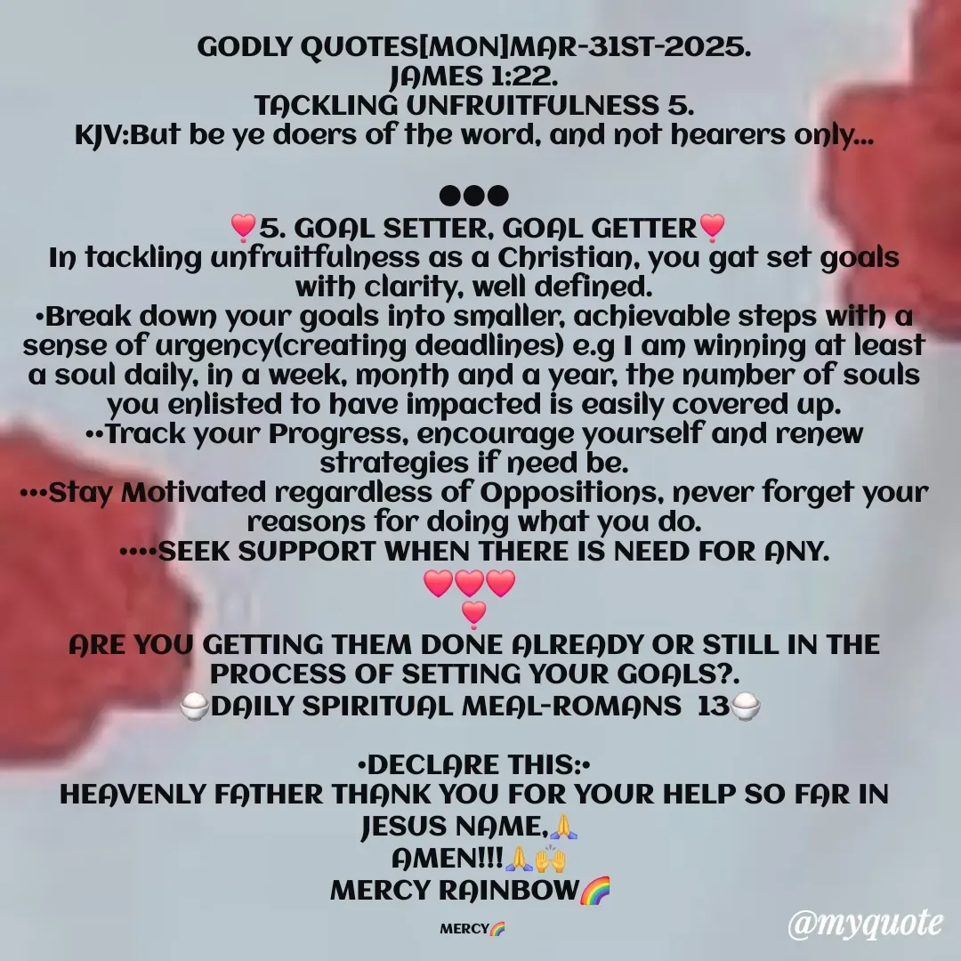 Quote by Mercy Rainbow🌈 . - GODLY QUOTES[MON]MAR-31ST-2025.
JAMES 1:22.
TACKLING UNFRUITFULNESS 5.
KJV:But be ye doers of the word, and not hearers only...

●●●
 ❣️5. GOAL SETTER, GOAL GETTER❣️
In tackling unfruitfulness as a Christian, you gat set goals with clarity, well defined.
•Break down your goals into smaller, achievable steps with a sense of urgency(creating deadlines) e.g I am winning at least a soul daily, in a week, month and a year, the number of souls you enlisted to have impacted is easily covered up.
••Track your Progress, encourage yourself and renew strategies if need be.
•••Stay Motivated regardless of Oppositions, never forget your reasons for doing what you do.
••••SEEK SUPPORT WHEN THERE IS NEED FOR ANY.
❤️❤️❤️ 
❣️
ARE YOU GETTING THEM DONE ALREADY OR STILL IN THE PROCESS OF SETTING YOUR GOALS?.
🍚DAILY SPIRITUAL MEAL-ROMANS  13🍚 

•DECLARE THIS:•
HEAVENLY FATHER THANK YOU FOR YOUR HELP SO FAR IN JESUS NAME,🙏 
 AMEN!!!🙏🙌
MERCY RAINBOW🌈 

MERCY🌈 
 - Made using Quotes Creator App, Post Maker App
