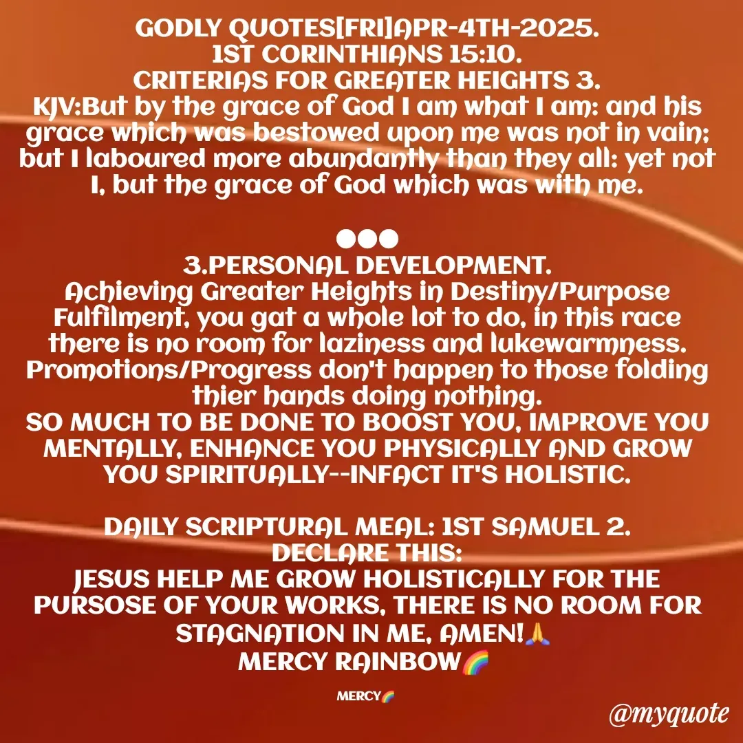 Quote by Mercy Rainbow🌈 . - GODLY QUOTES[FRI]APR-4TH-2025.
1ST CORINTHIANS 15:10.
CRITERIAS FOR GREATER HEIGHTS 3.
KJV:But by the grace of God I am what I am: and his grace which was bestowed upon me was not in vain; but I laboured more abundantly than they all: yet not I, but the grace of God which was with me.

●●●
3.PERSONAL DEVELOPMENT.
Achieving Greater Heights in Destiny/Purpose Fulfilment, you gat a whole lot to do, in this race there is no room for laziness and lukewarmness.
Promotions/Progress don't happen to those folding thier hands doing nothing.
SO MUCH TO BE DONE TO BOOST YOU, IMPROVE YOU MENTALLY, ENHANCE YOU PHYSICALLY AND GROW YOU SPIRITUALLY--INFACT IT'S HOLISTIC.

DAILY SCRIPTURAL MEAL: 1ST SAMUEL 2.
DECLARE THIS:
JESUS HELP ME GROW HOLISTICALLY FOR THE PURSOSE OF YOUR WORKS, THERE IS NO ROOM FOR STAGNATION IN ME, AMEN!🙏 
MERCY RAINBOW🌈 

MERCY🌈  - Made using Quotes Creator App, Post Maker App