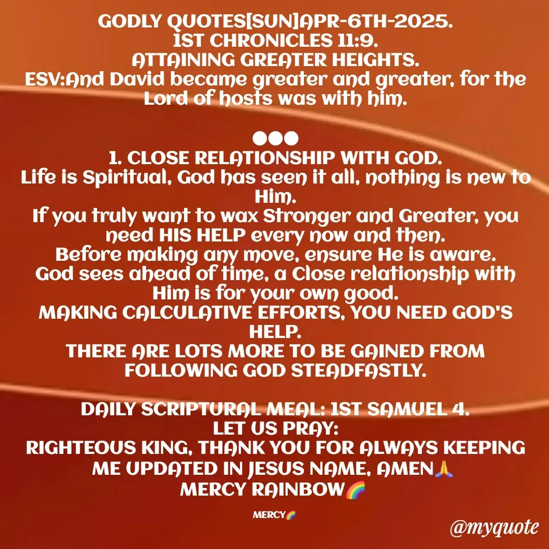 Quote by Mercy Rainbow🌈 . - GODLY QUOTES[SUN]APR-6TH-2025.
1ST CHRONICLES 11:9.
ATTAINING GREATER HEIGHTS.
ESV:And David became greater and greater, for the Lord of hosts was with him.

●●●
1. CLOSE RELATIONSHIP WITH GOD.
Life is Spiritual, God has seen it all, nothing is new to Him.
If you truly want to wax Stronger and Greater, you need HIS HELP every now and then.
Before making any move, ensure He is aware.
God sees ahead of time, a Close relationship with Him is for your own good.
MAKING CALCULATIVE EFFORTS, YOU NEED GOD'S HELP.
THERE ARE LOTS MORE TO BE GAINED FROM FOLLOWING GOD STEADFASTLY.

DAILY SCRIPTURAL MEAL: 1ST SAMUEL 4.
LET US PRAY:
RIGHTEOUS KING, THANK YOU FOR ALWAYS KEEPING ME UPDATED IN JESUS NAME, AMEN🙏 
MERCY RAINBOW🌈 

MERCY🌈  - Made using Quotes Creator App, Post Maker App