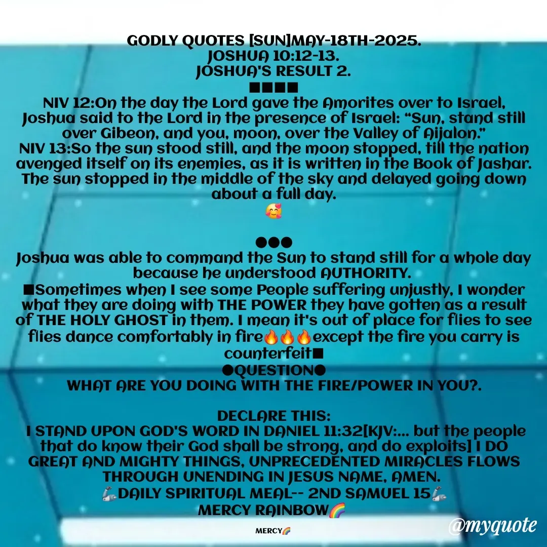 Quote by Mercy Rainbow🌈 . - GODLY QUOTES [SUN]MAY-18TH-2025.
JOSHUA 10:12-13.
JOSHUA'S RESULT 2.
■■■■
NIV 12:On the day the Lord gave the Amorites over to Israel, Joshua said to the Lord in the presence of Israel: “Sun, stand still over Gibeon, and you, moon, over the Valley of Aijalon.”
NIV 13:So the sun stood still, and the moon stopped, till the nation avenged itself on its enemies, as it is written in the Book of Jashar. The sun stopped in the middle of the sky and delayed going down about a full day.
🥰

●●●
Joshua was able to command the Sun to stand still for a whole day because he understood AUTHORITY. 
■Sometimes when I see some People suffering unjustly, I wonder what they are doing with THE POWER they have gotten as a result of THE HOLY GHOST in them. I mean it's out of place for flies to see flies dance comfortably in fire🔥🔥🔥except the fire you carry is counterfeit■
●QUESTION●
WHAT ARE YOU DOING WITH THE FIRE/POWER IN YOU?.

DECLARE THIS:
 I STAND UPON GOD'S WORD IN DANIEL 11:32[KJV:... but the people that do know their God shall be strong, and do exploits] I DO GREAT AND MIGHTY THINGS, UNPRECEDENTED MIRACLES FLOWS THROUGH UNENDING IN JESUS NAME, AMEN. 
🦾DAILY SPIRITUAL MEAL-- 2ND SAMUEL 15🦾
MERCY RAINBOW🌈 

MERCY🌈  - Made using Quotes Creator App, Post Maker App