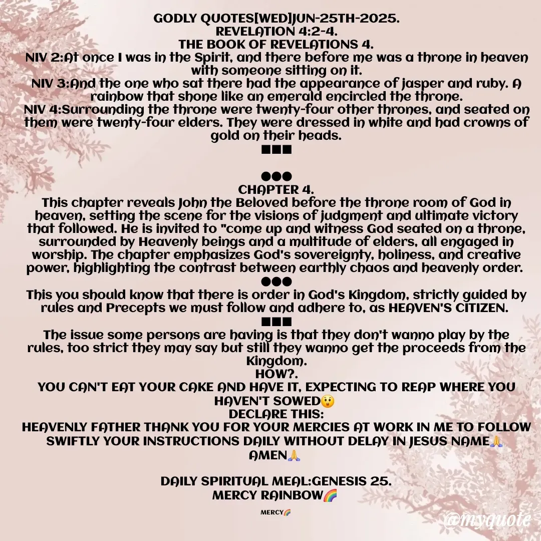 Quote by Mercy Rainbow🌈 . - GODLY QUOTES[WED]JUN-25TH-2025.
REVELATION 4:2-4.
THE BOOK OF REVELATIONS 4.
NIV 2:At once I was in the Spirit, and there before me was a throne in heaven with someone sitting on it.
NIV 3:And the one who sat there had the appearance of jasper and ruby. A rainbow that shone like an emerald encircled the throne.
NIV 4:Surrounding the throne were twenty-four other thrones, and seated on them were twenty-four elders. They were dressed in white and had crowns of gold on their heads.
■■■

●●●
CHAPTER 4.
This chapter reveals John the Beloved before the throne room of God in heaven, setting the scene for the visions of judgment and ultimate victory that followed. He is invited to "come up and witness God seated on a throne, surrounded by Heavenly beings and a multitude of elders, all engaged in worship. The chapter emphasizes God's sovereignty, holiness, and creative power, highlighting the contrast between earthly chaos and heavenly order. 
●●●
This you should know that there is order in God's Kingdom, strictly guided by rules and Precepts we must follow and adhere to, as HEAVEN'S CITIZEN. 
■■■
The issue some persons are having is that they don't wanno play by the rules, too strict they may say but still they wanno get the proceeds from the Kingdom.
HOW?.
YOU CAN'T EAT YOUR CAKE AND HAVE IT, EXPECTING TO REAP WHERE YOU HAVEN'T SOWED😲 
DECLARE THIS:
HEAVENLY FATHER THANK YOU FOR YOUR MERCIES AT WORK IN ME TO FOLLOW SWIFTLY YOUR INSTRUCTIONS DAILY WITHOUT DELAY IN JESUS NAME🙏 
AMEN🙏 

DAILY SPIRITUAL MEAL:GENESIS 25.
MERCY RAINBOW🌈 

MERCY🌈  - Made using Quotes Creator App, Post Maker App