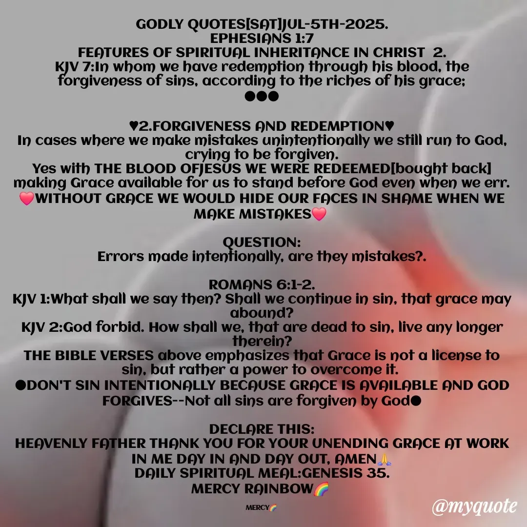 Quote by Mercy Rainbow🌈 . - GODLY QUOTES[SAT]JUL-5TH-2025.
EPHESIANS 1:7
FEATURES OF SPIRITUAL INHERITANCE IN CHRIST  2.
KJV 7:In whom we have redemption through his blood, the forgiveness of sins, according to the riches of his grace;
●●●

♥︎2.FORGIVENESS AND REDEMPTION♥︎
In cases where we make mistakes unintentionally we still run to God, crying to be forgiven.
Yes with THE BLOOD OFJESUS WE WERE REDEEMED[bought back] making Grace available for us to stand before God even when we err.
❤️WITHOUT GRACE WE WOULD HIDE OUR FACES IN SHAME WHEN WE MAKE MISTAKES❤️ 

QUESTION:
Errors made intentionally, are they mistakes?.

ROMANS 6:1-2.
KJV 1:What shall we say then? Shall we continue in sin, that grace may abound?
KJV 2:God forbid. How shall we, that are dead to sin, live any longer therein?
THE BIBLE VERSES above emphasizes that Grace is not a license to sin, but rather a power to overcome it. 
●DON'T SIN INTENTIONALLY BECAUSE GRACE IS AVAILABLE AND GOD FORGIVES--Not all sins are forgiven by God●

DECLARE THIS:
HEAVENLY FATHER THANK YOU FOR YOUR UNENDING GRACE AT WORK IN ME DAY IN AND DAY OUT, AMEN🙏
DAILY SPIRITUAL MEAL:GENESIS 35.
MERCY RAINBOW🌈 

MERCY🌈  - Made using Quotes Creator App, Post Maker App