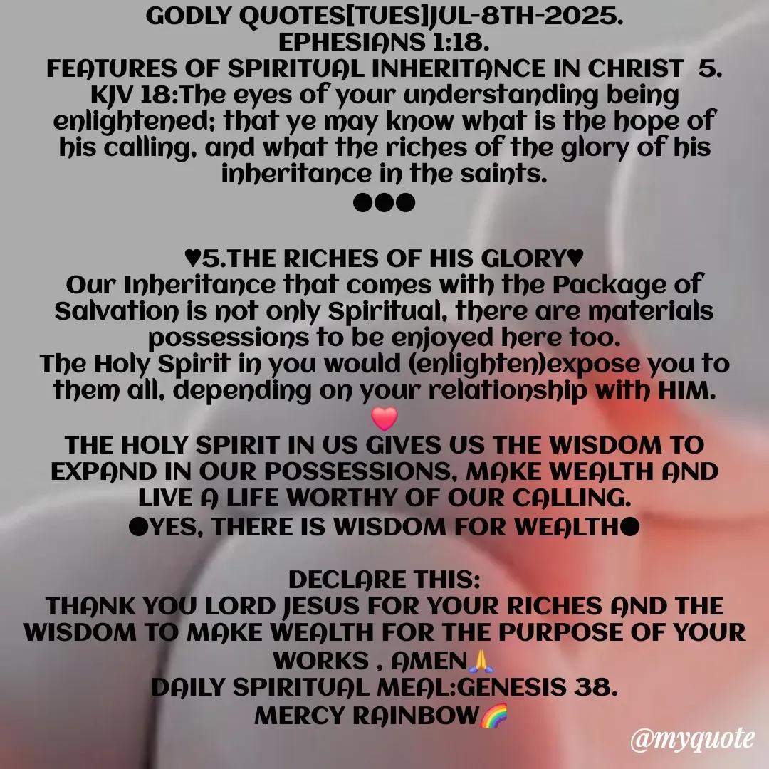 Quote by Mercy Rainbow🌈 . - GODLY QUOTES[TUES]JUL-8TH-2025.
EPHESIANS 1:18.
FEATURES OF SPIRITUAL INHERITANCE IN CHRIST  5.
KJV 18:The eyes of your understanding being enlightened; that ye may know what is the hope of his calling, and what the riches of the glory of his inheritance in the saints.
●●●

♥︎5.THE RICHES OF HIS GLORY♥︎
Our Inheritance that comes with the Package of Salvation is not only Spiritual, there are materials possessions to be enjoyed here too.
The Holy Spirit in you would (enlighten)expose you to them all, depending on your relationship with HIM.
❤️
THE HOLY SPIRIT IN US GIVES US THE WISDOM TO EXPAND IN OUR POSSESSIONS, MAKE WEALTH AND LIVE A LIFE WORTHY OF OUR CALLING.
●YES, THERE IS WISDOM FOR WEALTH●

DECLARE THIS:
THANK YOU LORD JESUS FOR YOUR RICHES AND THE WISDOM TO MAKE WEALTH FOR THE PURPOSE OF YOUR WORKS , AMEN🙏
DAILY SPIRITUAL MEAL:GENESIS 38.
MERCY RAINBOW🌈 

MERCY🌈  - Made using Quotes Creator App, Post Maker App