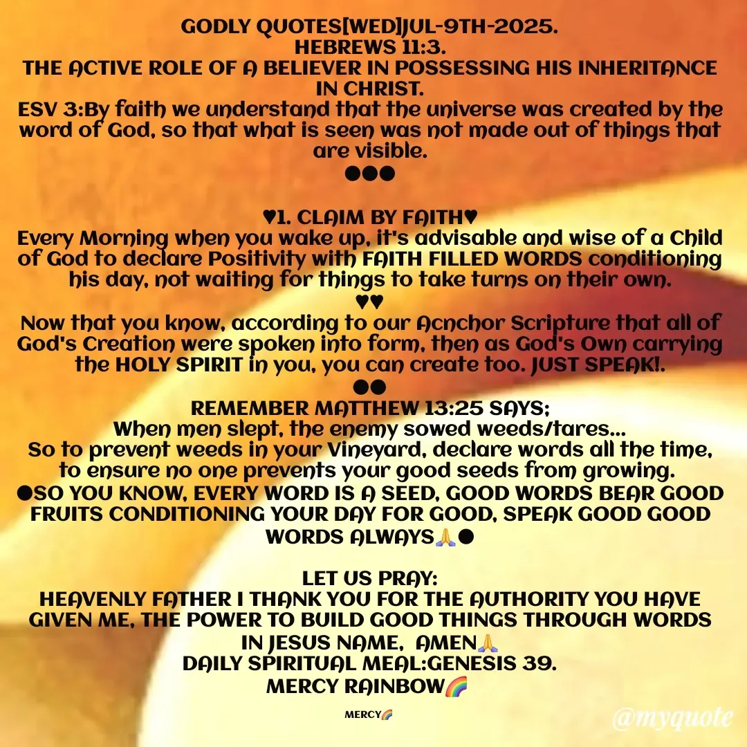 Quote by Mercy Rainbow🌈 . - GODLY QUOTES[WED]JUL-9TH-2025.
HEBREWS 11:3.
THE ACTIVE ROLE OF A BELIEVER IN POSSESSING HIS INHERITANCE IN CHRIST.
ESV 3:By faith we understand that the universe was created by the word of God, so that what is seen was not made out of things that are visible.
●●●

♥︎1. CLAIM BY FAITH♥︎
Every Morning when you wake up, it's advisable and wise of a Child of God to declare Positivity with FAITH FILLED WORDS conditioning his day, not waiting for things to take turns on their own.
♥︎♥︎
Now that you know, according to our Acnchor Scripture that all of God's Creation were spoken into form, then as God's Own carrying the HOLY SPIRIT in you, you can create too. JUST SPEAK!.
●●
REMEMBER MATTHEW 13:25 SAYS;
When men slept, the enemy sowed weeds/tares...
So to prevent weeds in your Vineyard, declare words all the time, to ensure no one prevents your good seeds from growing. 
●SO YOU KNOW, EVERY WORD IS A SEED, GOOD WORDS BEAR GOOD FRUITS CONDITIONING YOUR DAY FOR GOOD, SPEAK GOOD GOOD WORDS ALWAYS🙏●

LET US PRAY:
HEAVENLY FATHER I THANK YOU FOR THE AUTHORITY YOU HAVE GIVEN ME, THE POWER TO BUILD GOOD THINGS THROUGH WORDS IN JESUS NAME,  AMEN🙏
DAILY SPIRITUAL MEAL:GENESIS 39.
MERCY RAINBOW🌈 

MERCY🌈  - Made using Quotes Creator App, Post Maker App