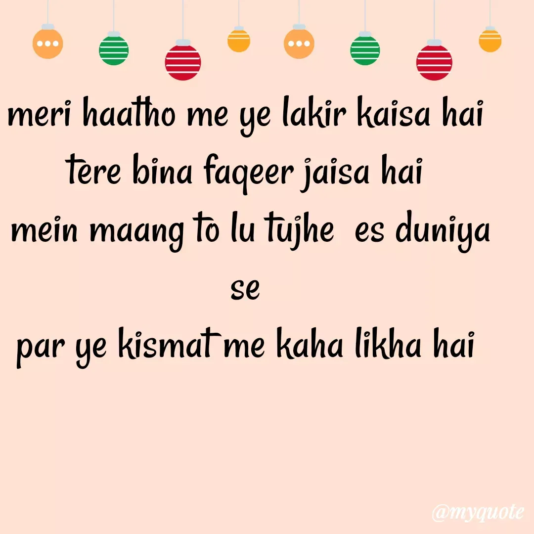 Quote by Gumnaam Tanhai - meri haatho me ye lakir kaisa hai 
tere bina faqeer jaisa hai 
mein maang to lu tujhe  es duniya se 
par ye kismat me kaha likha hai  - Made using Quotes Creator App, Post Maker App