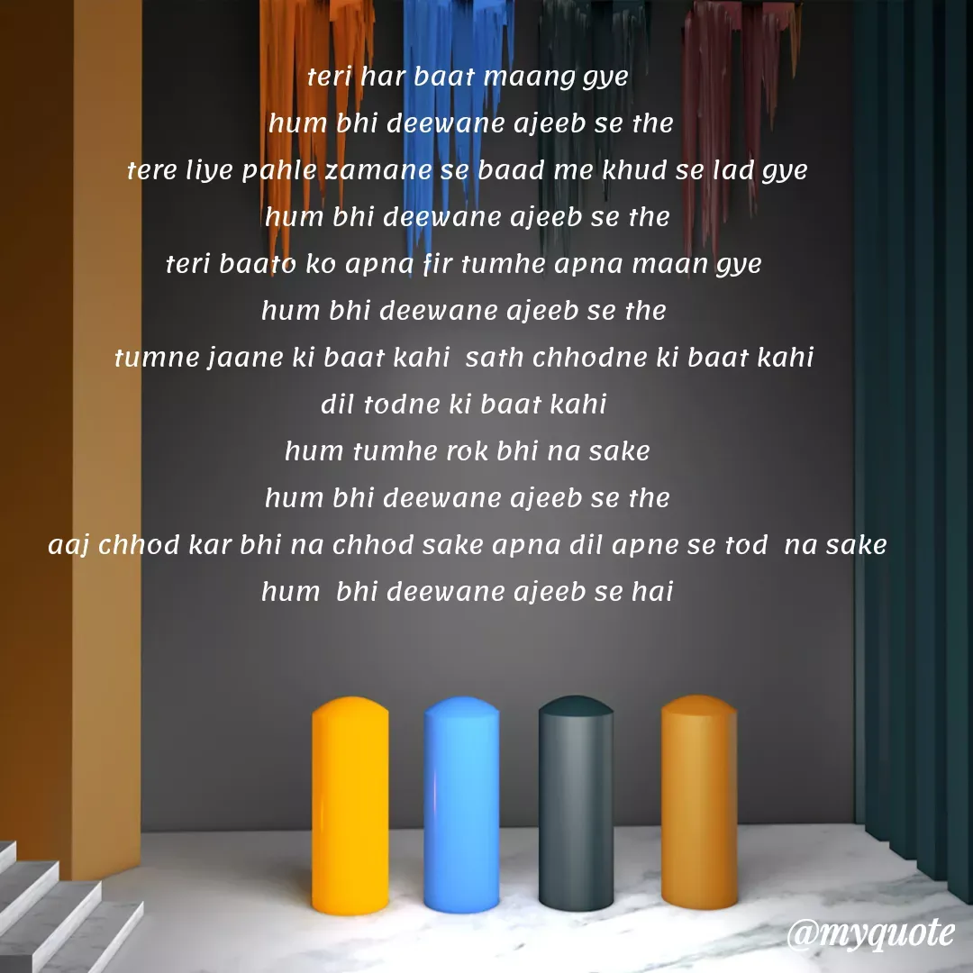 Quote by Gumnaam Tanhai - teri har baat maang gye
 hum bhi deewane ajeeb se the
tere liye pahle zamane se baad me khud se lad gye
 hum bhi deewane ajeeb se the 
teri baato ko apna fir tumhe apna maan gye 
hum bhi deewane ajeeb se the 
tumne jaane ki baat kahi  sath chhodne ki baat kahi 
dil todne ki baat kahi 
hum tumhe rok bhi na sake
hum bhi deewane ajeeb se the
 aaj chhod kar bhi na chhod sake apna dil apne se tod  na sake 
hum  bhi deewane ajeeb se hai - Made using Quotes Creator App, Post Maker App