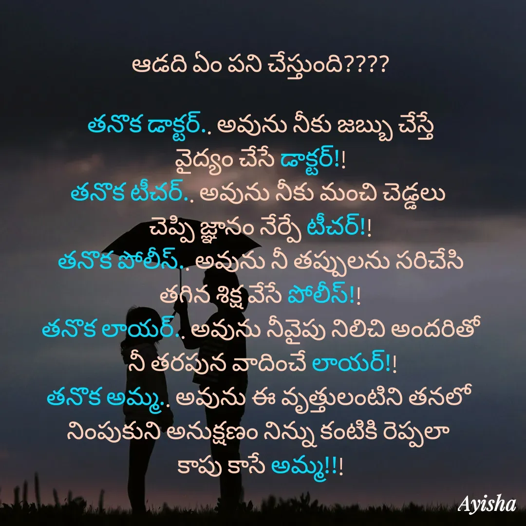 Quote by New life * - ఆడది ఏం పని చేస్తుంది????

తనొక డాక్టర్.. అవును నీకు జబ్బు చేస్తే
వైద్యం చేసే డాక్టర్!!
తనొక టీచర్.. అవును నీకు మంచి చెడ్డలు 
చెప్పి జ్ఞానం నేర్పే టీచర్!!
తనొక పోలీస్.. అవును నీ తప్పులను సరిచేసి
తగిన శిక్ష వేసే పోలీస్!!
తనొక లాయర్.. అవును నీవైపు నిలిచి అందరితో
 నీ తరపున వాదించే లాయర్!!
తనొక అమ్మ.. అవును ఈ వృత్తులంటిని తనలో 
నింపుకుని అనుక్షణం నిన్ను కంటికి రెప్పలా 
కాపు కాసే అమ్మ!!! - Made using Quotes Creator App, Post Maker App