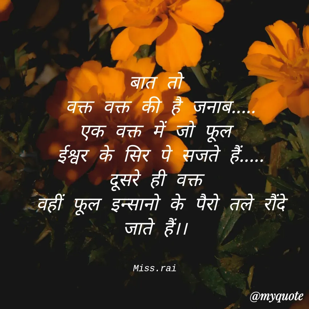Quote by Rai.Miss - बात तो
 वक्त वक्त की है जनाब‌.....
एक वक्त में जो फूल
 ईश्वर के सिर पे सजते हैं.....
दूसरे ही वक्त
 वहीं फूल इन्सानो के पैरो तले रौंदे जाते हैं।।


Miss.rai - Made using Quotes Creator App, Post Maker App