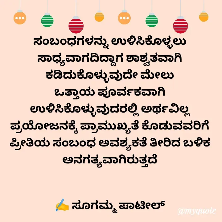 Quote by sugamma patil - ಸಂಬಂಧಗಳನ್ನು ಉಳಿಸಿಕೊಳ್ಳಲು ಸಾಧ್ಯವಾಗದಿದ್ದಾಗ ಶಾಶ್ವತವಾಗಿ ಕಡಿದುಕೊಳ್ಳುವುದೇ ಮೇಲು
ಒತ್ತಾಯ ಪೂರ್ವಕವಾಗಿ ಉಳಿಸಿಕೊಳ್ಳುವುದರಲ್ಲಿ ಅರ್ಥವಿಲ್ಲ
ಪ್ರಯೋಜನಕ್ಕೆ ಪ್ರಾಮುಖ್ಯತೆ ಕೊಡುವವರಿಗೆ ಪ್ರೀತಿಯ ಸಂಬಂಧ ಅವಶ್ಯಕತೆ ತೀರಿದ ಬಳಿಕ
ಅನಗತ್ಯವಾಗಿರುತ್ತದೆ


✍️ ಸೂಗಮ್ಮ ಪಾಟೀಲ್
 - Made using Quotes Creator App, Post Maker App
