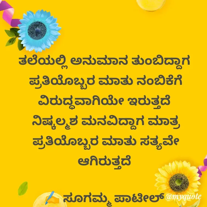 Quote by sugamma patil - ತಲೆಯಲ್ಲಿ ಅನುಮಾನ ತುಂಬಿದ್ದಾಗ 
ಪ್ರತಿಯೊಬ್ಬರ ಮಾತು ನಂಬಿಕೆಗೆ  ವಿರುದ್ಧವಾಗಿಯೇ ಇರುತ್ತದೆ 
ನಿಷ್ಕಲ್ಮಶ ಮನವಿದ್ದಾಗ ಮಾತ್ರ ಪ್ರತಿಯೊಬ್ಬರ ಮಾತು ಸತ್ಯವೇ ಆಗಿರುತ್ತದೆ 

✍️ ಸೂಗಮ್ಮ ಪಾಟೀಲ್ 
       ಉತ್ನಾಳ್  - Made using Quotes Creator App, Post Maker App