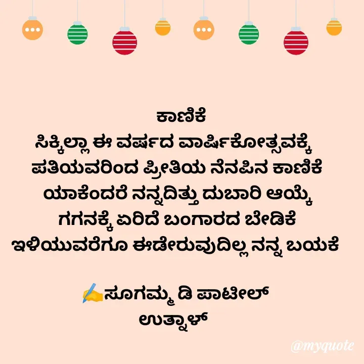 Quote by sugamma patil -   ಕಾಣಿಕೆ
ಸಿಕ್ಕಿಲ್ಲಾ ಈ ವರ್ಷದ ವಾರ್ಷಿಕೋತ್ಸವಕ್ಕೆ  
ಪತಿಯವರಿಂದ ಪ್ರೀತಿಯ ನೆನಪಿನ ಕಾಣಿಕೆ
ಯಾಕೆಂದರೆ ನನ್ನದಿತ್ತು ದುಬಾರಿ ಆಯ್ಕೆ
ಗಗನಕ್ಕೆ ಏರಿದೆ ಬಂಗಾರದ ಬೇಡಿಕೆ
ಇಳಿಯುವರೆಗೂ ಈಡೇರುವುದಿಲ್ಲ ನನ್ನ ಬಯಕೆ 

✍️ಸೂಗಮ್ಮ ಡಿ ಪಾಟೀಲ್ 
      ಉತ್ನಾಳ್         - Made using Quotes Creator App, Post Maker App