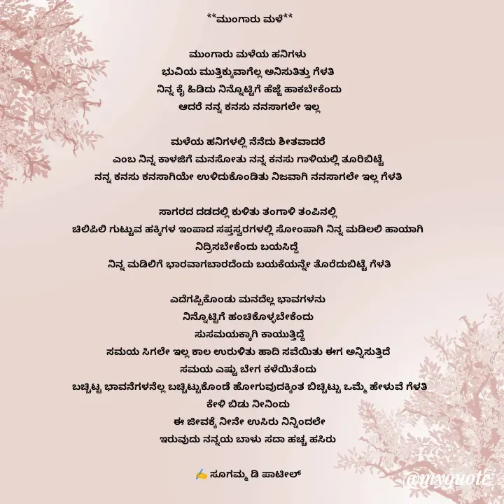 Quote by sugamma patil - **ಮುಂಗಾರು ಮಳೆ**

ಮುಂಗಾರು ಮಳೆಯ ಹನಿಗಳು 
ಭುವಿಯ ಮುತ್ತಿಕ್ಕುವಾಗೆಲ್ಲ ಅನಿಸುತಿತ್ತು ಗೆಳತಿ 
ನಿನ್ನ ಕೈ ಹಿಡಿದು ನಿನ್ನೊಟ್ಟಿಗೆ ಹೆಜ್ಜೆ ಹಾಕಬೇಕೆಂದು
ಆದರೆ ನನ್ನ ಕನಸು ನನಸಾಗಲೇ ಇಲ್ಲ

ಮಳೆಯ ಹನಿಗಳಲ್ಲಿ ನೆನೆದು ಶೀತವಾದರೆ 
ಎಂಬ ನಿನ್ನ ಕಾಳಜಿಗೆ ಮನಸೋತು ನನ್ನ ಕನಸು ಗಾಳಿಯಲ್ಲಿ ತೂರಿಬಿಟ್ಟೆ 
ನನ್ನ ಕನಸು ಕನಸಾಗಿಯೇ ಉಳಿದುಕೊಂಡಿತು ನಿಜವಾಗಿ ನನಸಾಗಲೇ ಇಲ್ಲ ಗೆಳತಿ 

ಸಾಗರದ ದಡದಲ್ಲಿ ಕುಳಿತು ತಂಗಾಳಿ ತಂಪಿನಲ್ಲಿ 
ಚಿಲಿಪಿಲಿ ಗುಟ್ಟುವ ಹಕ್ಕಿಗಳ ಇಂಪಾದ ಸಪ್ತಸ್ವರಗಳಲ್ಲಿ ಸೋಂಪಾಗಿ ನಿನ್ನ ಮಡಿಲಲಿ ಹಾಯಾಗಿ 
ನಿದ್ರಿಸಬೇಕೆಂದು ಬಯಸಿದ್ದೆ  
ನಿನ್ನ ಮಡಿಲಿಗೆ ಭಾರವಾಗಬಾರದೆಂದು ಬಯಕೆಯನ್ನೇ ತೊರೆದುಬಿಟ್ಟೆ ಗೆಳತಿ

ಎದೆಗಪ್ಪಿಕೊಂಡು ಮನದೆಲ್ಲ ಭಾವಗಳನು 
ನಿನ್ನೊಟ್ಟಿಗೆ ಹಂಚಿಕೊಳ್ಳಬೇಕೆಂದು 
ಸುಸಮಯಕ್ಕಾಗಿ ಕಾಯುತ್ತಿದ್ದೆ
ಸಮಯ ಸಿಗಲೇ ಇಲ್ಲ ಕಾಲ ಉರುಳಿತು ಹಾದಿ ಸವೆಯಿತು ಈಗ ಅನ್ನಿಸುತ್ತಿದೆ 
ಸಮಯ ಎಷ್ಟು ಬೇಗ ಕಳೆಯಿತೆಂದು 
ಬಚ್ಚಿಟ್ಟ ಭಾವನೆಗಳನೆಲ್ಲ ಬಚ್ಚಿಟ್ಟುಕೊಂಡೆ ಹೋಗುವುದಕ್ಕಿಂತ ಬಿಚ್ಚಿಟ್ಟು ಒಮ್ಮೆ ಹೇಳುವೆ ಗೆಳತಿ
ಕೇಳಿ ಬಿಡು ನೀನಿಂದು 
ಈ ಜೀವಕ್ಕೆ ನೀನೇ ಉಸಿರು ನಿನ್ನಿಂದಲೇ
ಇರುವುದು ನನ್ನಯ ಬಾಳು ಸದಾ ಹಚ್ಚ ಹಸಿರು 

✍️ ಸೂಗಮ್ಮ ಡಿ ಪಾಟೀಲ್ 
       ಉತ್ನಾಳ್ 










 

 - Made using Quotes Creator App, Post Maker App