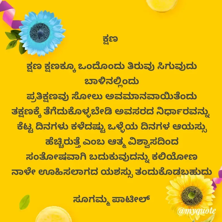 Quote by sugamma patil - ಕ್ಷಣ 

ಕ್ಷಣ ಕ್ಷಣಕ್ಕೂ ಒಂದೊಂದು ತಿರುವು ಸಿಗುವುದು ಬಾಳಿನಲ್ಲಿಂದು
ಪ್ರತಿಕ್ಷಣವು ಸೋಲು ಅವಮಾನವಾಯಿತೆಂದು
ತಕ್ಷಣಕ್ಕೆ ತೆಗೆದುಕೊಳ್ಳಬೇಡಿ ಅವಸರದ ನಿರ್ಧಾರವನ್ನು 
ಕೆಟ್ಟ ದಿನಗಳು ಕಳೆದಷ್ಟು ಒಳ್ಳೆಯ ದಿನಗಳ ಆಯಸ್ಸು ಹೆಚ್ಚಿರುತ್ತೆ ಎಂಬ ಆತ್ಮ ವಿಶ್ವಾಸದಿಂದ
ಸಂತೋಷವಾಗಿ ಬದುಕುವುದನ್ನು ಕಲಿಯೋಣ
ನಾಳೇ ಊಹಿಸಲಾಗದ ಯಶಸ್ಸು ತಂದುಕೊಡಬಹುದು

ಸೂಗಮ್ಮ ಪಾಟೀಲ್ - Made using Quotes Creator App, Post Maker App