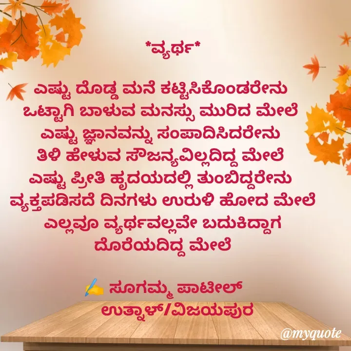 Quote by sugamma patil -     *ವ್ಯರ್ಥ*

ಎಷ್ಟು ದೊಡ್ಡ ಮನೆ ಕಟ್ಟಿಸಿಕೊಂಡರೇನು 
ಒಟ್ಟಾಗಿ ಬಾಳುವ ಮನಸ್ಸು ಮುರಿದ ಮೇಲೆ 
ಎಷ್ಟು ಜ್ಞಾನವನ್ನು ಸಂಪಾದಿಸಿದರೇನು 
ತಿಳಿ ಹೇಳುವ ಸೌಜನ್ಯವಿಲ್ಲದಿದ್ದ ಮೇಲೆ 
ಎಷ್ಟು ಪ್ರೀತಿ ಹೃದಯದಲ್ಲಿ ತುಂಬಿದ್ದರೇನು 
ವ್ಯಕ್ತಪಡಿಸದೆ ದಿನಗಳು ಉರುಳಿ ಹೋದ ಮೇಲೆ
ಎಲ್ಲವೂ ವ್ಯರ್ಥವಲ್ಲವೇ ಬದುಕಿದ್ದಾಗ ದೊರೆಯದಿದ್ದ ಮೇಲೆ

✍️ ಸೂಗಮ್ಮ ಪಾಟೀಲ್
      ಉತ್ನಾಳ್/ವಿಜಯಪುರ

 - Made using Quotes Creator App, Post Maker App