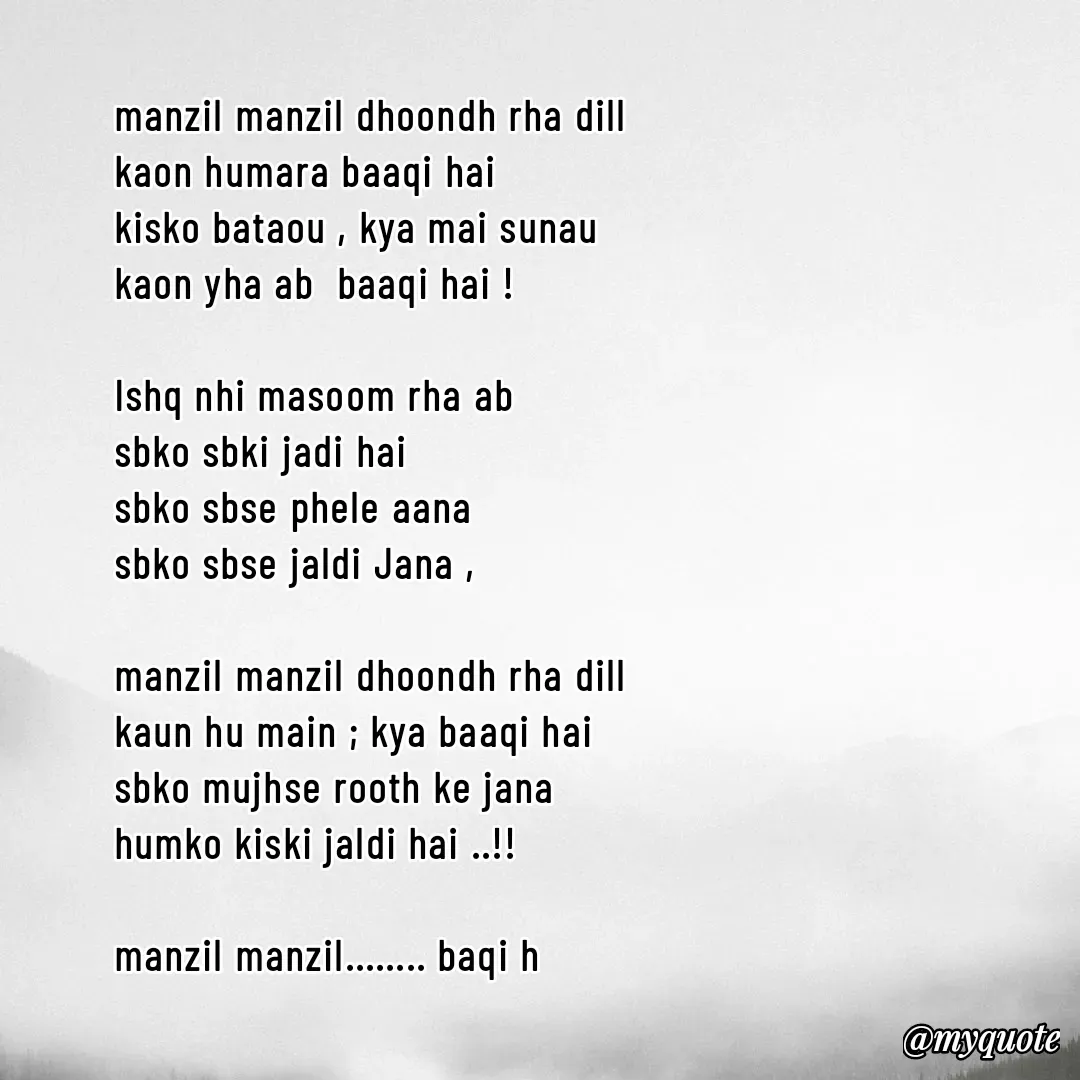 Quote by @qalamwallah - manzil manzil dhoondh rha dill
kaon humara baaqi hai 
kisko bataou , kya mai sunau
kaon yha ab  baaqi hai !

Ishq nhi masoom rha ab 
sbko sbki jadi hai 
sbko sbse phele aana 
sbko sbse jaldi Jana ,

manzil manzil dhoondh rha dill 
kaun hu main ; kya baaqi hai 
sbko mujhse rooth ke jana 
humko kiski jaldi hai ..!!

manzil manzil........ baqi h



srm - Made using Quotes Creator App, Post Maker App