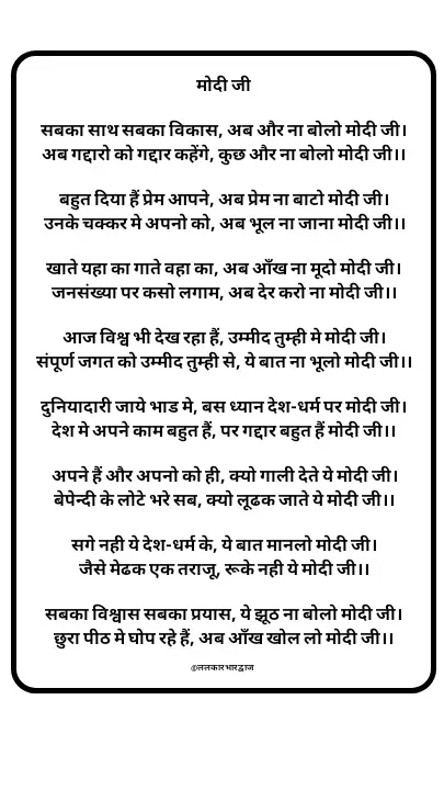 Quote by ललकार भारद्वाज - मोदी जी

सबका साथ सबका विकास, अब और ना बोलो मोदी जी।
अब गद्दारो को गद्दार कहेंगे, कुछ और ना बोलो मोदी जी।।

बहुत दिया हैं प्रेम आपने, अब प्रेम ना बाटो मोदी जी।
उनके चक्कर मे अपनो को, अब भूल ना जाना मोदी जी।।

खाते यहा का गाते वहा का, अब आँख ना मूदो मोदी जी।
जनसंख्या पर कसो लगाम, अब देर करो ना मोदी जी।।

आज विश्व भी देख रहा हैं, उम्मीद तुम्ही मे मोदी जी।
संपूर्ण जगत को उम्मीद तुम्ही से, ये बात ना भूलो मोदी जी।।

दुनियादारी जाये भाड मे, बस ध्यान देश-धर्म पर मोदी जी।
देश मे अपने काम बहुत हैं, पर गद्दार बहुत हैं मोदी जी।।

अपने हैं और अपनो को ही, क्यो गाली देते ये मोदी जी।
बेपेन्दी के लोटे भरे सब, क्यो लूढक जाते ये मोदी जी।।

सगे नही ये देश-धर्म के, ये बात मानलो मोदी जी।
जैसे मेढक एक तराजू, रूके नही ये मोदी जी।।

सबका विश्वास सबका प्रयास, ये झूठ ना बोलो मोदी जी।
छुरा पीठ मे घोप रहे हैं, अब आँख खोल लो मोदी जी।।

@ललकारभारद्वाज  - Made using Quotes Creator App, Post Maker App