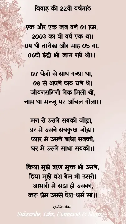 Quote by ललकार भारद्वाज - विवाह की 22वी वर्षगांठ

एक और एक जब बने 01 हम, 
2003 का वो वर्ष एक था।
04 थी तारीख और माह 05 वा, 
06टी इंद्री भी जाग रही थी।। 

07 फेरो से साथ बन्धा था, 
08 से अपने ठाठ घने थे।
जीवनसंगिनी नेक मिली थी,
नाम था मन्जू पर आँचल बोला।।

मन से उसने सबको जोड़ा, 
घर मे उसने सबकुछ जोड़ा। 
प्यार मे उसने बांधा सबको,
घर मे उसने साधा सबको।।

किया मुझे ऋण मुक्त भी उसने,
दिया मुझे वंश बेल भी उसने।
आभारी मे सदा ही उसका,
करू प्रेम उससे देश-धर्म सा।।

@ललितआँचल  - Made using Quotes Creator App, Post Maker App