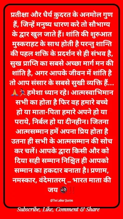 Quote by ललकार भारद्वाज - प्रतीक्षा और धैर्य क़ुदरत के अनमोल गुण हैं, जिन्हें मनुष्य धारण करे तो सौभाग्य के द्वार खुल जाते हैं। शांति की शुरुआत मुस्कराहट के साथ होती है परन्तु शान्ति की पहल शक्ति के प्रदर्शन से ही संभव है, सुख प्राप्ति का सबसे अच्छा मार्ग मन की शांति है, अगर आपके जीवन में शांति है तो आप संसार के सबसे सुखी व्यक्ति हैं...🙏🏃🏻‍♂️हमेशा ध्यान रहे। आत्मस्वाभिमान सभी का होता है फिर वह हमारे बच्चे हो या माता-पिता हमारे अपने हो या पराये, निर्बल हो या दीनहीन। जितना आत्मसम्मान हमें अपना प्रिय होता है उतना ही सभी के आत्मसम्मान की सोच कर चलें। आपके द्वारा किसी और को दिया सही सम्मान निश्चित ही आपको सम्मान का हकदार बनाता है। प्रणाम, नमस्कार, वंदेमातरम् ... भारत माता की जय 🚭‼️

@The Lalkar Quotes  - Made using Quotes Creator App, Post Maker App