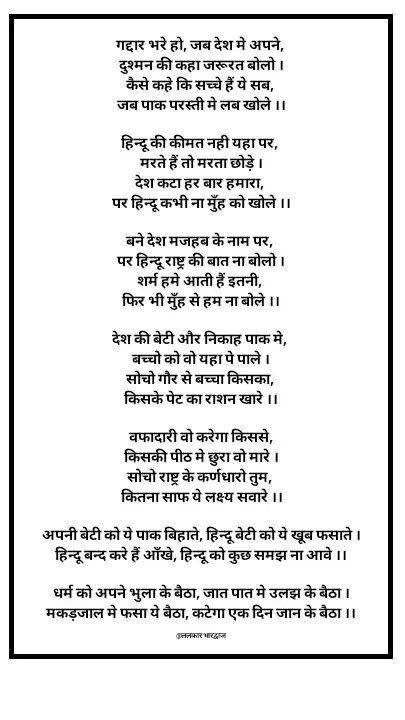 Quote by ललकार भारद्वाज - गद्दार भरे हो, जब देश मे अपने, 
दुश्मन की कहा जरूरत बोलो ।
कैसे कहे कि सच्चे हैं ये सब, 
जब पाक परस्ती मे लब खोले ।।

हिन्दू की कीमत नही यहा पर, 
मरते हैं तो मरता छोड़े ।
देश कटा हर बार हमारा, 
पर हिन्दू कभी ना मुँह को खोले ।।

बने देश मजहब के नाम पर, 
पर हिन्दू राष्ट्र की बात ना बोलो ।
शर्म हमे आती हैं इतनी, 
फिर भी मुँह से हम ना बोले ।।

देश की बेटी और निकाह पाक मे, 
बच्चो को वो यहा पे पाले ।
सोचो गौर से बच्चा किसका, 
किसके पेट का राशन खारे ।।

वफादारी वो करेगा किससे,
किसकी पीठ मे छुरा वो मारे ।
सोचो राष्ट्र के कर्णधारो तुम, 
कितना साफ ये लक्ष्य सवारे ।।

अपनी बेटी को ये पाक बिहाते, हिन्दू बेटी को ये खूब फसाते ।
हिन्दू बन्द करे हैं आँखे, हिन्दू को कुछ समझ ना आवे ।।

धर्म को अपने भुला के बैठा, जात पात मे उलझ के बैठा ।
मकड़जाल मे फसा ये बैठा, कटेगा एक दिन जान के बैठा ।।

@ललकार भारद्वाज  - Made using Quotes Creator App, Post Maker App