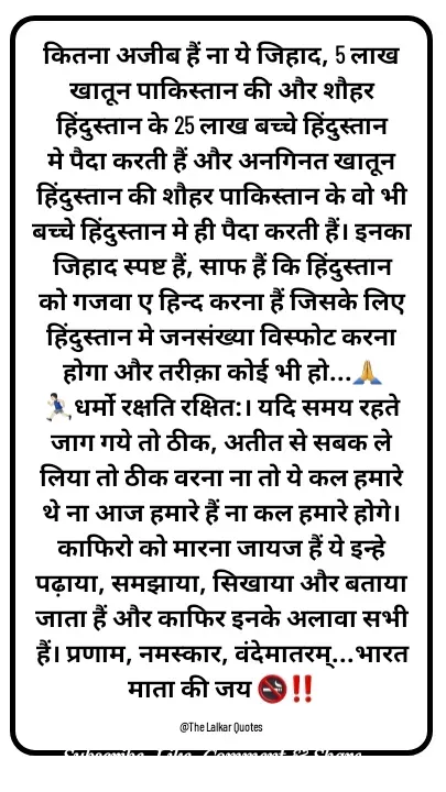 Quote by ललकार भारद्वाज - कितना अजीब हैं ना ये जिहाद, 5 लाख खातून पाकिस्तान की और शौहर हिंदुस्तान के 25 लाख बच्चे हिंदुस्तान मे पैदा करती हैं और अनगिनत खातून हिंदुस्तान की शौहर पाकिस्तान के वो भी बच्चे हिंदुस्तान मे ही पैदा करती हैं। इनका जिहाद स्पष्ट हैं, साफ हैं कि हिंदुस्तान को गजवा ए हिन्द करना हैं जिसके लिए  हिंदुस्तान मे जनसंख्या विस्फोट करना होगा और तरीक़ा कोई भी हो...🙏🏃🏻‍♂️धर्मो रक्षति रक्षित:। यदि समय रहते जाग गये तो ठीक, अतीत से सबक ले लिया तो ठीक वरना ना तो ये कल हमारे थे ना आज हमारे हैं ना कल हमारे होगे। काफिरो को मारना जायज हैं ये इन्हे पढ़ाया, समझाया, सिखाया और बताया जाता हैं और काफिर इनके अलावा सभी हैं। प्रणाम, नमस्कार, वंदेमातरम्...भारत माता की जय 🚭‼️

@The Lalkar Quotes  - Made using Quotes Creator App, Post Maker App