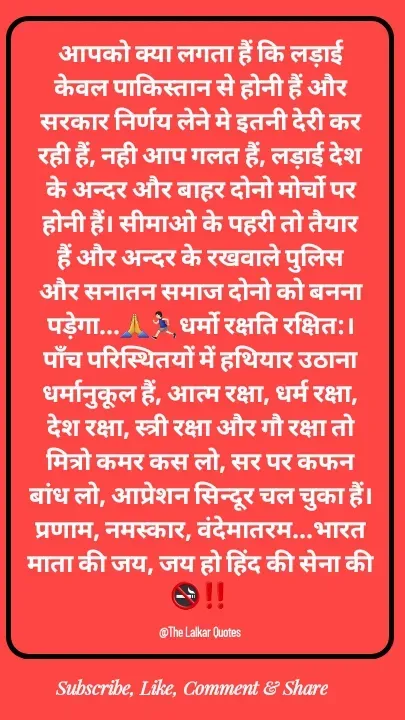 Quote by ललकार भारद्वाज - आपको क्या लगता हैं कि लड़ाई केवल पाकिस्तान से होनी हैं और सरकार निर्णय लेने मे इतनी देरी कर रही हैं, नही आप गलत हैं, लड़ाई देश के अन्दर और बाहर दोनो मोर्चो पर होनी हैं। सीमाओ के पहरी तो तैयार हैं और अन्दर के रखवाले पुलिस और सनातन समाज दोनो को बनना पड़ेगा...🙏🏃🏻‍♂️धर्मो रक्षति रक्षित:। पाँच परिस्थितयों में हथियार उठाना धर्मानुकूल हैं, आत्म रक्षा, धर्म रक्षा, देश रक्षा, स्त्री रक्षा और गौ रक्षा तो मित्रो कमर कस लो, सर पर कफन बांध लो, आप्रेशन सिन्दूर चल चुका हैं। प्रणाम, नमस्कार, वंदेमातरम...भारत माता की जय, जय हो हिंद की सेना की🚭‼️

@The Lalkar Quotes  - Made using Quotes Creator App, Post Maker App