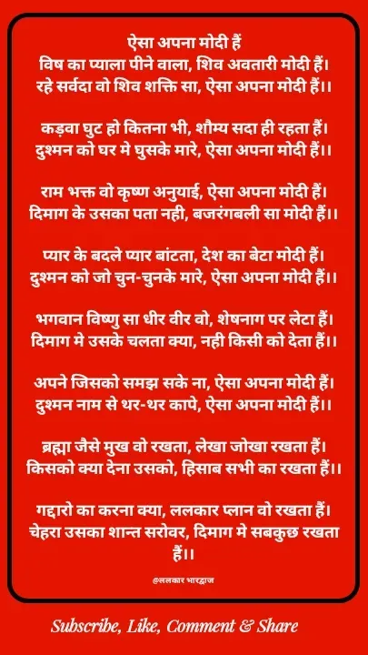 Quote by ललकार भारद्वाज - ऐसा अपना मोदी हैं
विष का प्याला पीने वाला, शिव अवतारी मोदी हैं।
रहे सर्वदा वो शिव शक्ति सा, ऐसा अपना मोदी हैं।।

कड़वा घुट हो कितना भी, शौम्य सदा ही रहता हैं।
दुश्मन को घर मे घुसके मारे, ऐसा अपना मोदी हैं।।

राम भक्त वो कृष्ण अनुयाई, ऐसा अपना मोदी हैं।
दिमाग के उसका पता नही, बजरंगबली सा मोदी हैं।।

प्यार के बदले प्यार बांटता, देश का बेटा मोदी हैं।
दुश्मन को जो चुन-चुनके मारे, ऐसा अपना मोदी हैं।।

भगवान विष्णु सा धीर वीर वो, शेषनाग पर लेटा हैं।
दिमाग मे उसके चलता क्या, नही किसी को देता हैं।।

अपने जिसको समझ सके ना, ऐसा अपना मोदी हैं।
दुश्मन नाम से थर-थर कापे, ऐसा अपना मोदी हैं।।

ब्रह्मा जैसे मुख वो रखता, लेखा जोखा रखता हैं।
किसको क्या देना उसको, हिसाब सभी का रखता हैं।।

गद्दारो का करना क्या, ललकार प्लान वो रखता हैं।
चेहरा उसका शान्त सरोवर, दिमाग मे सबकुछ रखता हैं।।

@ललकार भारद्वाज  - Made using Quotes Creator App, Post Maker App