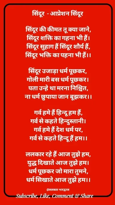 Quote by ललकार भारद्वाज - सिंदूर  - आप्रेशन सिंदूर 

सिंदूर की कीमत तू क्या जाने,
सिंदूर शक्ति का गहना भी हैं।
सिंदूर सुहाग हैं सिंदूर शौर्य हैं,
सिंदूर भक्ति का पहना भी हैं।।

सिंदूर उजाड़ा धर्म पूछकर, 
गोली मारी बस धर्म पूछकर। 
पता उन्हे था मरना निश्चित,
ना धर्म छुपाया जान बूझकर।।

गर्व हमे हैं हिन्दू हम हैं,
गर्व से कहते हिन्दुस्तानी।
गर्व हमे हैं देश धर्म पर,
गर्व से कहते हिन्दू हैं हम।।

ललकार रहे हैं आज तुझे हम,
युद्ध दिखाते आज तुझे हम।
धर्म पूछकर जो मारा तुमने,
धर्म सिखाते आज तुझे हम।।

@ललकार भारद्वाज  - Made using Quotes Creator App, Post Maker App