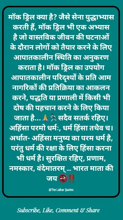 Quote by ललकार भारद्वाज - मॉक ड्रिल क्या है? जैसे सेना युद्धाभ्यास करती हैं, मॉक ड्रिल भी एक अभ्यास है जो वास्तविक जीवन की घटनाओं के दौरान लोगों को तैयार करने के लिए आपातकालीन स्थिति का अनुकरण कराता है। मॉक ड्रिल का उपयोग आपातकालीन परिदृश्यों के प्रति आम नागरिकों की प्रतिक्रिया का आकलन करने, पद्धति या प्रणाली में किसी भी दोष की पहचान करने के लिए किया जाता है...🙏🏃🏻‍♂️सदैव सतर्क रहिए। अहिंसा परमो धर्मः, धर्म हिंसा तथैव च। अर्थात- अहिंसा मनुष्य का परम धर्म है, परंतु धर्म की रक्षा के लिए हिंसा करना भी धर्म है। सुरक्षित रहिए, प्रणाम, नमस्कार, वंदेमातरम् ... भारत माता की जय 🚭‼️

@The Lalkar Quotes  - Made using Quotes Creator App, Post Maker App