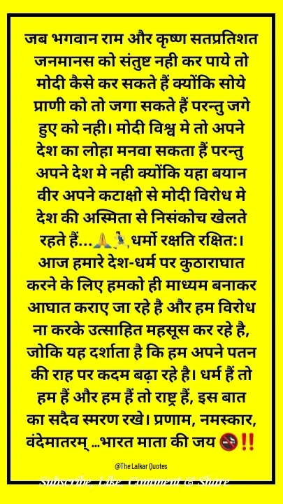 Quote by ललकार भारद्वाज - जब भगवान राम और कृष्ण सतप्रतिशत जनमानस को संतुष्ट नही कर पाये तो मोदी कैसे कर सकते हैं क्योंकि सोये प्राणी को तो जगा सकते हैं परन्तु जगे हुए को नही। मोदी विश्व मे तो अपने देश का लोहा मनवा सकता हैं परन्तु अपने देश मे नही क्योंकि यहा बयान वीर अपने कटाक्षो से मोदी विरोध मे देश की अस्मिता से निसंकोच खेलते रहते हैं...🙏🏃🏻‍♂️धर्मो रक्षति रक्षित:। आज हमारे देश-धर्म पर कुठाराघात करने के लिए हमको ही माध्यम बनाकर आघात कराए जा रहे है और हम विरोध ना करके उत्साहित महसूस कर रहे है, जोकि यह दर्शाता है कि हम अपने पतन की राह पर कदम बढ़ा रहे है। धर्म हैं तो हम हैं और हम हैं तो राष्ट्र हैं, इस बात का सदैव स्मरण रखे। प्रणाम, नमस्कार, वंदेमातरम् ...भारत माता की जय 🚭‼️

@The Lalkar Quotes  - Made using Quotes Creator App, Post Maker App