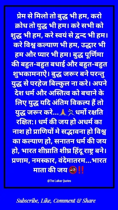 Quote by ललकार भारद्वाज - प्रेम से मिलो तो बुद्ध भी हम, करो क्रोध तो युद्ध भी हम। करे सभी को शुद्ध भी हम, करे स्वयं से द्वन्द भी हम। करे विश्व कल्याण भी हम, उद्धार भी हम और प्यार भी हम। बुद्ध पूर्णिमा की बहुत-बहुत बधाई और बहुत-बहुत शुभकामनाऐ। बुद्ध जरूर बने परन्तु युद्ध से परहेज बिल्कुल ना करे। अपने देश धर्म और अस्तित्व को बचाने के लिए युद्ध यदि अंतिम विकल्प हैं तो युद्ध जरूर करे...🙏🏃🏻‍♂️धर्मो रक्षति रक्षित:। धर्म की जय हो अधर्म का नाश हो प्राणियों मे सद्भावना हो विश्व का कल्याण हो, सनातन धर्म की जय हो, भारत शीघ्राति शीघ्र हिंदू राष्ट्र बने। प्रणाम, नमस्कार, वंदेमातरम...भारत माता की जय 🚭‼️

@The Lalkar Quotes  - Made using Quotes Creator App, Post Maker App