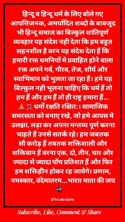 Quote by ललकार भारद्वाज - हिन्दू व हिन्दू धर्म के लिए बोले गए आपत्तिजनक, अमर्यादित शब्दो के बावजूद भी हिन्दू समाज का बिल्कुल शांतिपूर्ण व्यवहार यह संदेश नही देता कि हम बहुत सहनशील है वरन यह संदेश देता हैं कि हमारी रक्त धमनियों मे प्रवाहित होने वाला रक्त अपने गर्व, गौरव, तेज, शौर्य और स्वाभिमान को भुलता जा रहा हैं। हमे यह बिल्कुल नही भूलना चाहिए कि धर्म हैं तो हम हैं और हम हैं तो ही राष्ट्र हमारा हैं...🙏🏃🏻‍♂️धर्मो रक्षति रक्षित:। सामाजिक समरसता को बनाए रखे, जो हमे आपस मे उलझा, लड़ा कर अपना मन्तव्य पूर्ण करना चाहते हैं उनसे सतर्क रहे। हम जबतक सौ करोड़ हैं तबतक शक्तिशाली और शक्तिवान हैं वरना एक, दो, तीन, चार और ज्यादा से ज्यादा पाँच प्रतिशत हैं और फिर हम शक्तिहीन होकर रह जायेगे। प्रणाम, नमस्कार, वंदेमातरम...भारत माता की जय🚭‼️

@The Lalkar Quotes  - Made using Quotes Creator App, Post Maker App