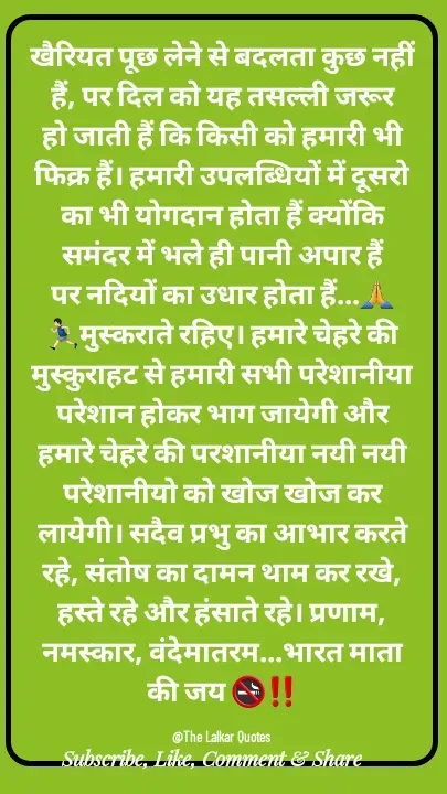 Quote by ललकार भारद्वाज - खैरियत पूछ लेने से बदलता कुछ नहीं हैं, पर दिल को यह तसल्ली जरूर हो जाती हैं कि किसी को हमारी भी फिक्र हैं। हमारी उपलब्धियों में दूसरो का भी योगदान होता हैं क्योंकि समंदर में भले ही पानी अपार हैं पर नदियों का उधार होता हैं...🙏🏃🏻‍♂️मुस्कराते रहिए। हमारे चेहरे की मुस्कुराहट से हमारी सभी परेशानीया परेशान होकर भाग जायेगी और हमारे चेहरे की परशानीया नयी नयी परेशानीयो को खोज खोज कर लायेगी। सदैव प्रभु का आभार करते रहे, संतोष का दामन थाम कर रखे, हस्ते रहे और हंसाते रहे। प्रणाम, नमस्कार, वंदेमातरम...भारत माता की जय 🚭‼️

@The Lalkar Quotes  - Made using Quotes Creator App, Post Maker App