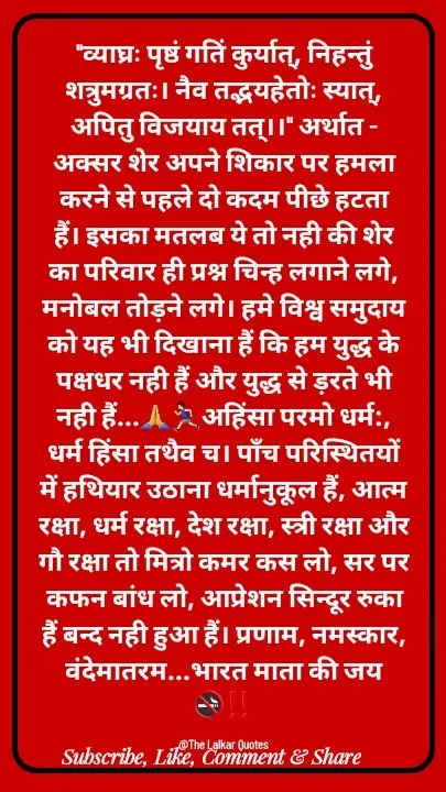 Quote by ललकार भारद्वाज - "व्याघ्रः पृष्ठं गतिं कुर्यात्, निहन्तुं शत्रुमग्रतः। नैव तद्भयहेतोः स्यात्, अपितु विजयाय तत्।।" अर्थात - अक्सर शेर अपने शिकार पर हमला करने से पहले दो कदम पीछे हटता हैं। इसका मतलब ये तो नही की शेर का परिवार ही प्रश्न चिन्ह लगाने लगे, मनोबल तोड़ने लगे। हमे विश्व समुदाय को यह भी दिखाना हैं कि हम युद्ध के पक्षधर नही हैं और युद्ध से ड़रते भी नही हैं...🙏🏃🏻‍♂️अहिंसा परमो धर्म:, धर्म हिंसा तथैव च। पाँच परिस्थितयों में हथियार उठाना धर्मानुकूल हैं, आत्म रक्षा, धर्म रक्षा, देश रक्षा, स्त्री रक्षा और गौ रक्षा तो मित्रो कमर कस लो, सर पर कफन बांध लो, आप्रेशन सिन्दूर रुका हैं बन्द नही हुआ हैं। प्रणाम, नमस्कार, वंदेमातरम...भारत माता की जय 🚭‼️

@The Lalkar Quotes  - Made using Quotes Creator App, Post Maker App