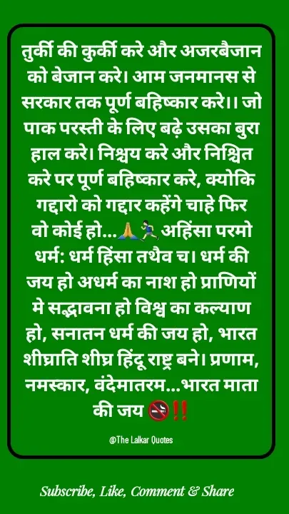 Quote by ललकार भारद्वाज - तुर्की की कुर्की करे और अजरबैजान को बेजान करे। आम जनमानस से सरकार तक पूर्ण बहिष्कार करे।। जो पाक परस्ती के लिए बढ़े उसका बुरा हाल करे। निश्चय करे और निश्चित करे पर पूर्ण बहिष्कार करे, क्योकि गद्दारो को गद्दार कहेंगे चाहे फिर वो कोई हो...🙏🏃🏻‍♂️अहिंसा परमो धर्म: धर्म हिंसा तथैव च। धर्म की जय हो अधर्म का नाश हो प्राणियों मे सद्भावना हो विश्व का कल्याण हो, सनातन धर्म की जय हो, भारत शीघ्राति शीघ्र हिंदू राष्ट्र बने। प्रणाम, नमस्कार, वंदेमातरम...भारत माता की जय 🚭‼️

@The Lalkar Quotes  - Made using Quotes Creator App, Post Maker App