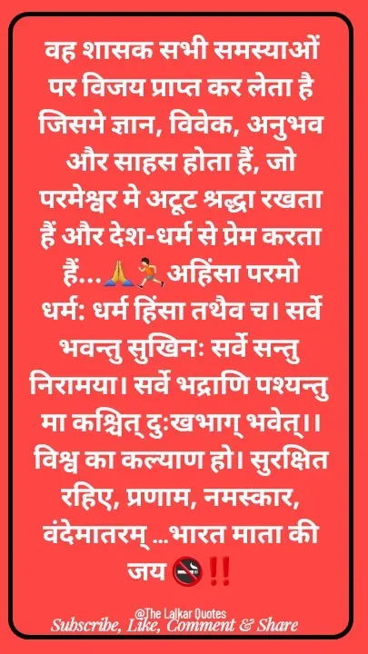 Quote by ललकार भारद्वाज - वह शासक सभी समस्याओं पर विजय प्राप्त कर लेता है जिसमे ज्ञान, विवेक, अनुभव और साहस होता हैं, जो परमेश्वर मे अटूट श्रद्धा रखता हैं और देश-धर्म से प्रेम करता हैं...🙏🏃🏻अहिंसा परमो धर्म: धर्म हिंसा तथैव च। सर्वे भवन्तु सुखिनः सर्वे सन्तु निरामया। सर्वे भद्राणि पश्यन्तु मा कश्चित् दुःखभाग् भवेत्।। विश्व का कल्याण हो। सुरक्षित रहिए, प्रणाम, नमस्कार, वंदेमातरम् ...भारत माता की जय 🚭‼️

@The Lalkar Quotes  - Made using Quotes Creator App, Post Maker App