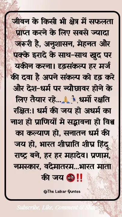 Quote by ललकार भारद्वाज - जीवन के किसी भी क्षेत्र में सफलता प्राप्त करने के लिए सबसे ज्यादा जरूरी है, अनुशासन, मेहनत और पक्के इरादे के साथ-साथ खुद पर यकीन करना। दृढ़संकल्प हर मर्ज की दवा है अपने संकल्प को दृढ़ करे और देश-धर्म पर न्यौछावर होने के लिए तैयार रहे...🙏🏃🏻‍♂️धर्मो रक्षति रक्षित:। धर्म की जय हो अधर्म का नाश हो प्राणियों मे सद्भावना हो विश्व का कल्याण हो, सनातन धर्म की जय हो, भारत शीघ्राति शीघ्र हिंदू राष्ट्र बने, हर हर महादेव। प्रणाम, नमस्कार, वंदेमातरम...भारत माता की जय 🚭‼️

@The Lalkar Quotes  - Made using Quotes Creator App, Post Maker App