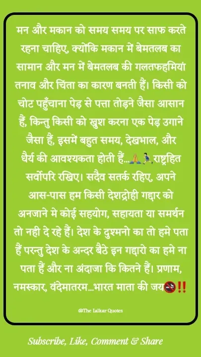Quote by ललकार भारद्वाज - मन और मकान को समय समय पर साफ करते रहना चाहिए, क्योंकि मकान में बेमतलब का सामान और मन में बेमतलब की गलतफहमियां तनाव और चिंता का कारण बनती हैं। किसी को चोट पहुँचाना पेड़ से पत्ता तोड़ने जैसा आसान हैं, किन्तु किसी को खुश करना एक पेड़ उगाने जैसा हैं, इसमें बहुत समय, देखभाल, और धैर्य की आवश्यकता होती हैं...🙏🏃🏻‍♂️राष्ट्रहित सर्वोपरि रखिए। सदैव सतर्क रहिए, अपने आस-पास हम किसी देशद्रोही गद्दार को अनजाने मे कोई सहयोग, सहायता या समर्थन तो नही दे रहे हैं। देश के दुश्मनो का तो हमे पता हैं परन्तु देश के अन्दर बैठे इन गद्दारो का हमे ना पता हैं और ना अंदाजा कि कितने हैं। प्रणाम, नमस्कार, वंदेमातरम...भारत माता की जय🚭‼️

@The Lalkar Quotes  - Made using Quotes Creator App, Post Maker App