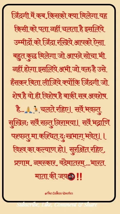 Quote by ललकार भारद्वाज - जिंदगी में कब,किसको क्या मिलेगा यह किसी को पता नहीं चलता है इसलिये उम्मीदों को जिंदा रखिये आपको ऐसा बहुत कुछ मिलेगा जो आपने सोचा भी नहीं होगा इसलिये अभी जो वक्त है उसे हँसकर बिता लीजिये क्योंकि जिंदगी जो शेष है वो ही विशेष है बाकी सब अवशेष है...🙏🏃🏻चलते रहिए। सर्वे भवन्तु सुखिनः सर्वे सन्तु निरामया। सर्वे भद्राणि पश्यन्तु मा कश्चित् दुःखभाग् भवेत्।। विश्व का कल्याण हो। सुरक्षित रहिए, प्रणाम, नमस्कार, वंदेमातरम् ...भारत माता की जय🚭‼️

@The Lalkar Quotes  - Made using Quotes Creator App, Post Maker App