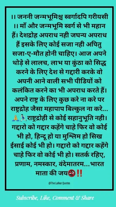 Quote by ललकार भारद्वाज - ।। जननी जन्मभूमिश्च स्वर्गादपि गरीयसी ।। माँ और जन्मभूमि स्वर्ग से भी महान हैं। देशद्रोह अपराध नही जघन्य अपराध हैं इसके लिए कोई सजा नही अपितु सजा-ए-मौत होनी चाहिए। आज अपने थोड़े से लालच, लाभ या कुंठा को सिद्ध करने के लिए देश से गद्दारी करके वो अपनी आने वाली सभी पीडियों को कलंकित करने का भी अपराध करते हैं। अपने राष्ट्र के लिए कुछ करे ना करे पर राष्ट्रद्रोह जैसा महापाप बिल्कुल ना करे...🙏🏃🏻‍♂️राष्ट्रद्रोही से कोई सहानुभूति नही। गद्दारो को गद्दार कहेंगे चाहे फिर वो कोई भी हो, हिन्दू हो या मुश्लिम हो सिख ईसाई कोई भी हो। गद्दारो को गद्दार कहेंगे चाहे फिर वो कोई भी हो। सतर्क रहिए, प्रणाम, नमस्कार, वंदेमातरम...भारत माता की जय🚭‼️

@The Lalkar Quotes  - Made using Quotes Creator App, Post Maker App