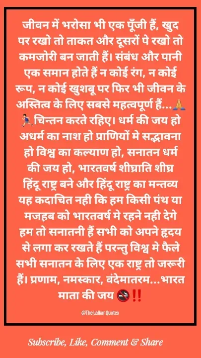 Quote by ललकार भारद्वाज - जीवन में भरोसा भी एक पूँजी हैं, खुद पर रखो तो ताकत और दूसरों पे रखो तो कमजोरी बन जाती हैं। संबंध और पानी एक समान होते हैं न कोई रंग, न कोई रूप, न कोई खुशबू पर फिर भी जीवन के अस्तित्व के लिए सबसे महत्वपूर्ण हैं...🙏🏃🏻‍♂️चिन्तन करते रहिए। धर्म की जय हो अधर्म का नाश हो प्राणियों मे सद्भावना हो विश्व का कल्याण हो, सनातन धर्म की जय हो, भारतवर्ष शीघ्राति शीघ्र हिंदू राष्ट्र बने और हिंदू राष्ट्र का मन्तव्य यह कदाचित नही कि हम किसी पंथ या मजहब को भारतवर्ष मे रहने नही देगे हम तो सनातनी हैं सभी को अपने हृदय से लगा कर रखते हैं परन्तु विश्व मे फैले सभी सनातन के लिए एक राष्ट्र तो जरूरी हैं। प्रणाम, नमस्कार, वंदेमातरम...भारत माता की जय 🚭‼️

@The Lalkar Quotes  - Made using Quotes Creator App, Post Maker App
