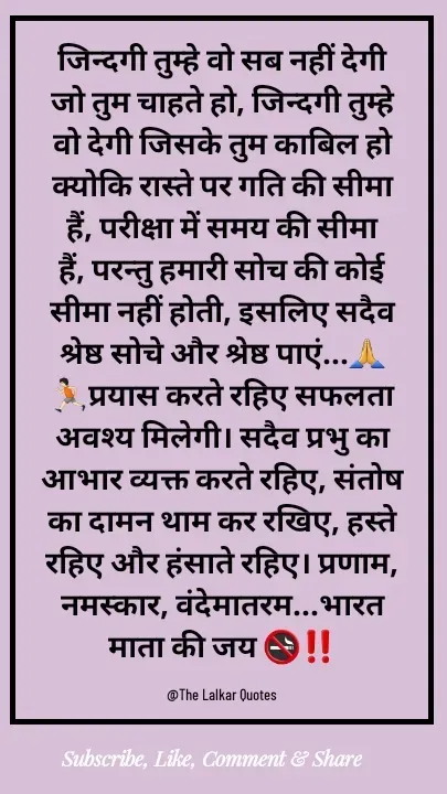 Quote by ललकार भारद्वाज - जिन्दगी तुम्हे वो सब नहीं देगी जो तुम चाहते हो, जिन्दगी तुम्हे वो देगी जिसके तुम काबिल हो क्योकि रास्ते पर गति की सीमा हैं, परीक्षा में समय की सीमा हैं, परन्तु हमारी सोच की कोई सीमा नहीं होती, इसलिए सदैव श्रेष्ठ सोचे और श्रेष्ठ पाएं...🙏🏃🏻प्रयास करते रहिए सफलता अवश्य मिलेगी। सदैव प्रभु का आभार व्यक्त करते रहिए, संतोष का दामन थाम कर रखिए, हस्ते रहिए और हंसाते रहिए। प्रणाम, नमस्कार, वंदेमातरम...भारत माता की जय 🚭‼️

@The Lalkar Quotes  - Made using Quotes Creator App, Post Maker App